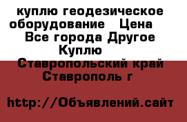 куплю геодезическое оборудование › Цена ­ - - Все города Другое » Куплю   . Ставропольский край,Ставрополь г.